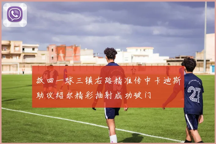 扳回一球三镇右路精准传中卡迪斯助攻绍尔精彩抽射成功破门