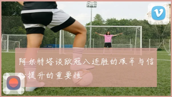 阿尔特塔谈欧冠八连胜的艰辛与信心提升的重要性