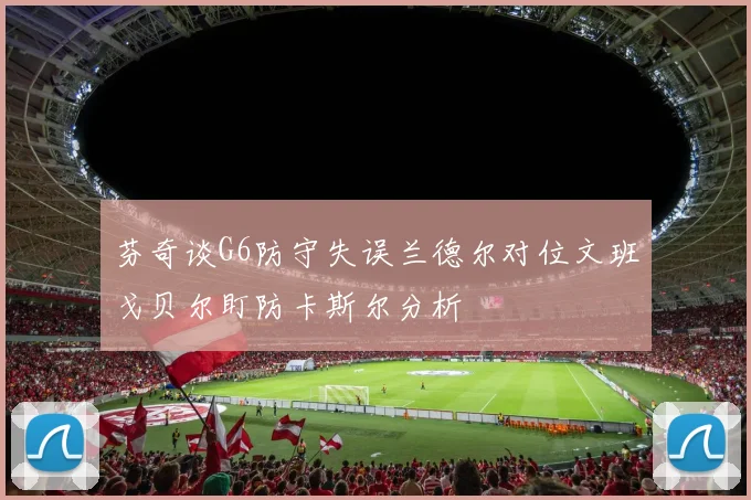 芬奇谈G6防守失误兰德尔对位文班戈贝尔盯防卡斯尔分析