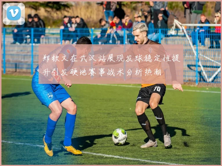 郑钦文在武汉站展现发球稳定性提升引发硬地赛事战术分析热潮