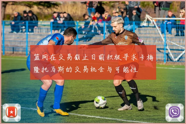 篮网在交易截止日前积极寻求卡梅隆托马斯的交易机会与可能性