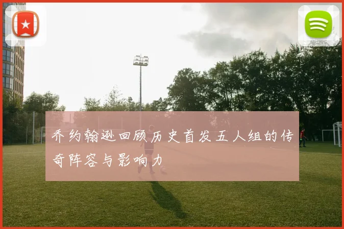 乔约翰逊回顾历史首发五人组的传奇阵容与影响力