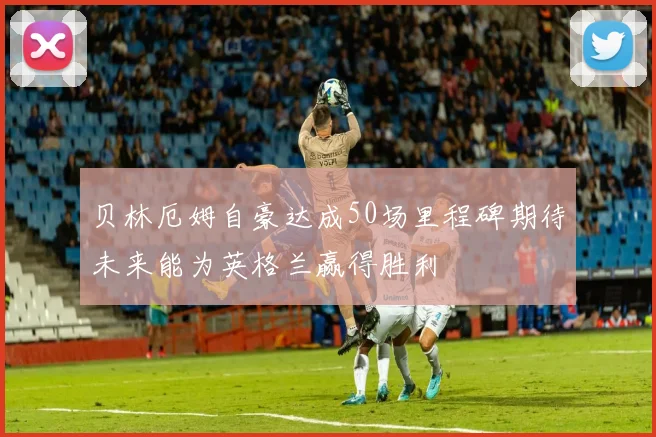 贝林厄姆自豪达成50场里程碑期待未来能为英格兰赢得胜利