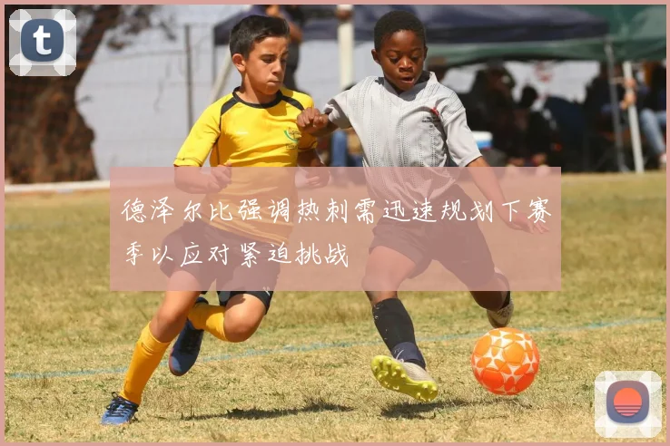 德泽尔比强调热刺需迅速规划下赛季以应对紧迫挑战