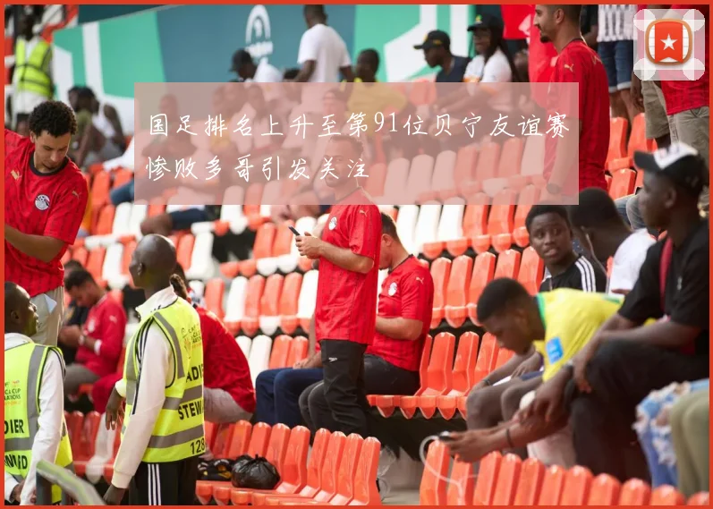 国足排名上升至第91位贝宁友谊赛惨败多哥引发关注