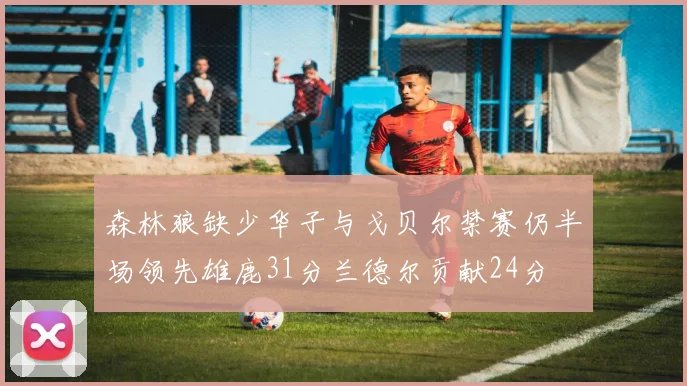 森林狼缺少华子与戈贝尔禁赛仍半场领先雄鹿31分兰德尔贡献24分