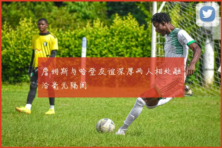 詹姆斯与哈登友谊深厚两人相处融洽毫无隔阂