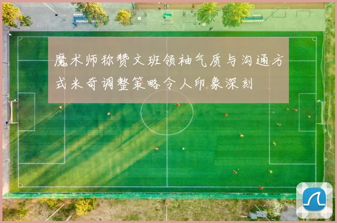 魔术师称赞文班领袖气质与沟通方式米奇调整策略令人印象深刻