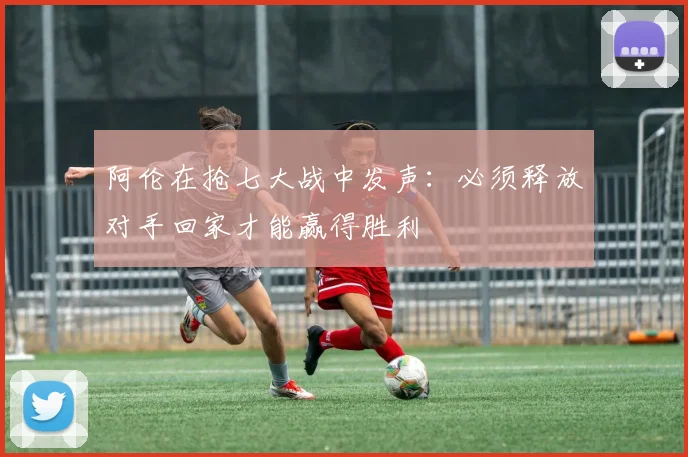 阿伦在抢七大战中发声：必须释放对手回家才能赢得胜利