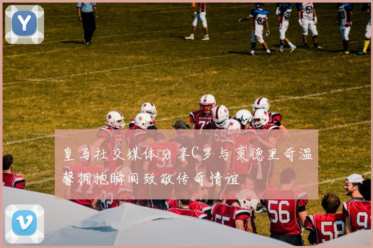 皇马社交媒体分享C罗与莫德里奇温馨拥抱瞬间致敬传奇情谊