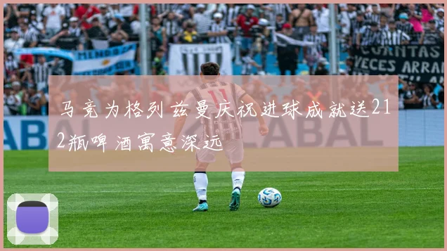 马竞为格列兹曼庆祝进球成就送212瓶啤酒寓意深远
