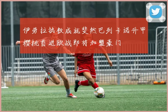 伊劳拉执教成就斐然巴列卡诺升甲樱桃首进欧战即将加盟豪门