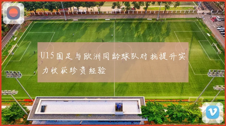 U15国足与欧洲同龄球队对抗提升实力收获珍贵经验