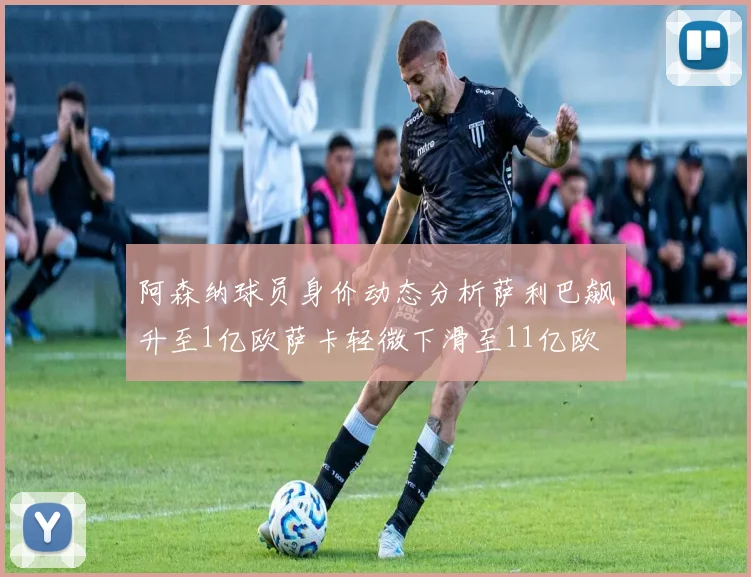 阿森纳球员身价动态分析萨利巴飙升至1亿欧萨卡轻微下滑至11亿欧