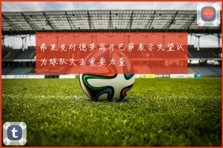 弗里克对德罗离开巴萨表示失望认为球队失去重要力量