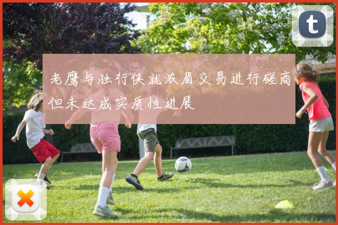 老鹰与独行侠就浓眉交易进行磋商但未达成实质性进展