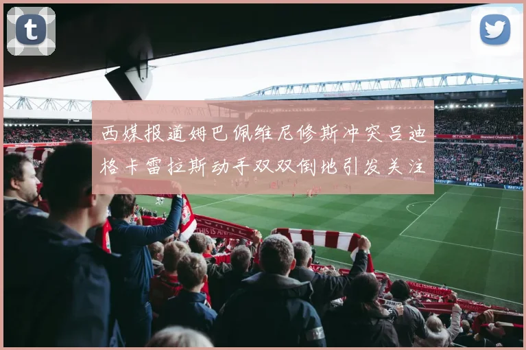 西媒报道姆巴佩维尼修斯冲突吕迪格卡雷拉斯动手双双倒地引发关注