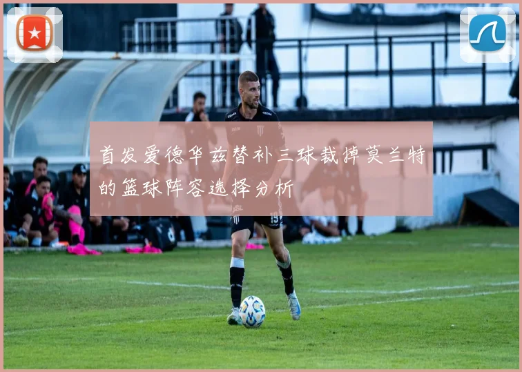 首发爱德华兹替补三球裁掉莫兰特的篮球阵容选择分析
