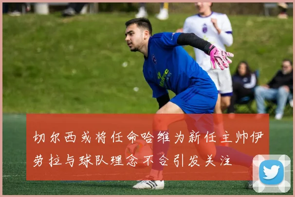 切尔西或将任命哈维为新任主帅伊劳拉与球队理念不合引发关注