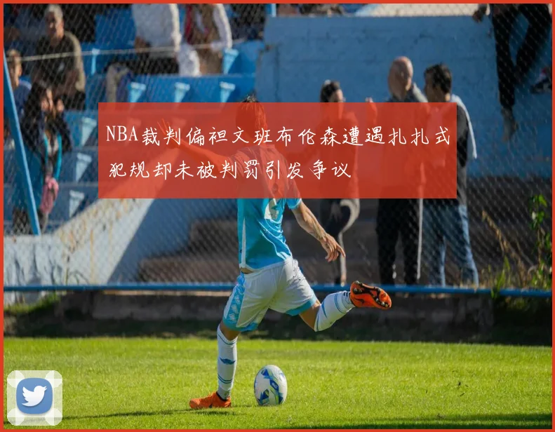 NBA裁判偏袒文班布伦森遭遇扎扎式犯规却未被判罚引发争议
