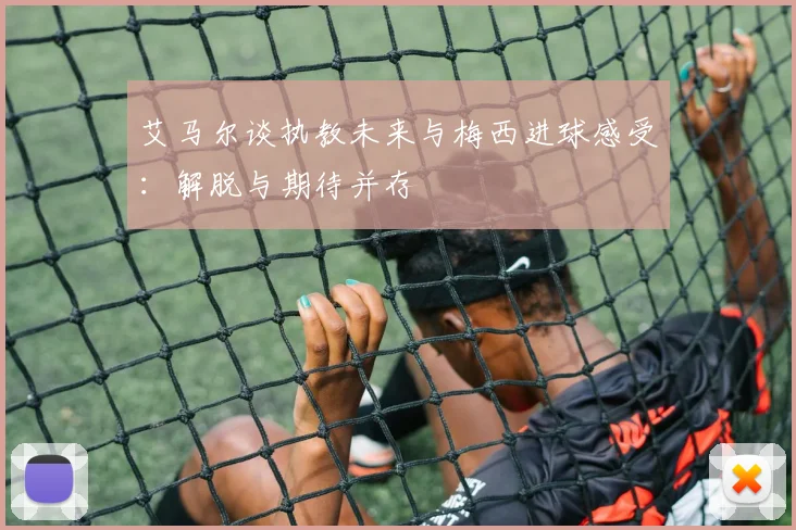 艾马尔谈执教未来与梅西进球感受：解脱与期待并存