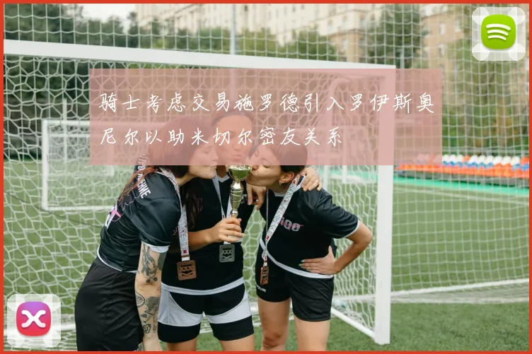 骑士考虑交易施罗德引入罗伊斯奥尼尔以助米切尔密友关系