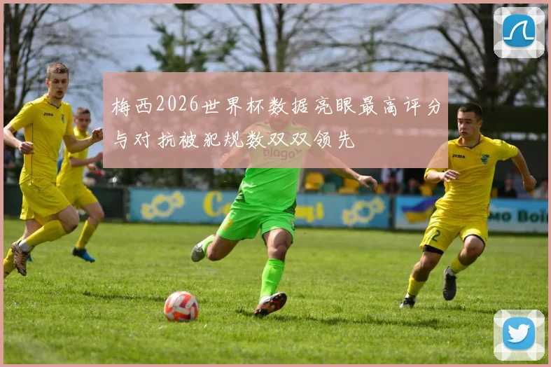 梅西2026世界杯数据亮眼最高评分与对抗被犯规数双双领先