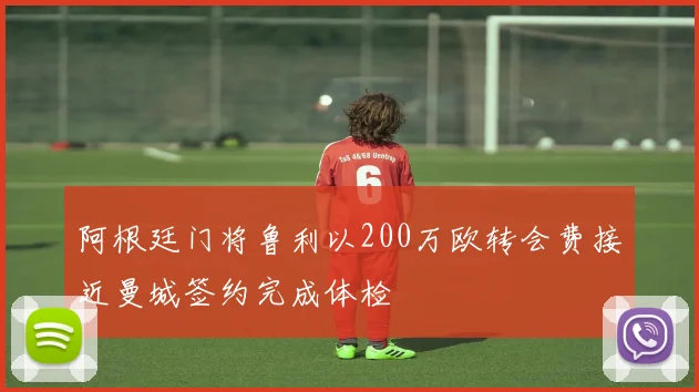 阿根廷门将鲁利以200万欧转会费接近曼城签约完成体检